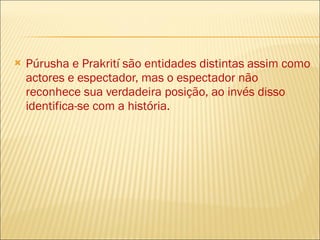 Púrusha e Prakrití são entidades distintas assim como actores e espectador, mas o espectador não reconhece sua verdadeira posição, ao invés disso identifica-se com a história. 