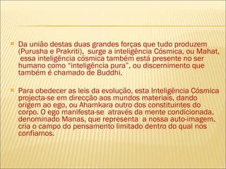 Da união destas duas grandes forças que tudo produzem (Purusha e Prakriti),  surge a inteligência Cósmica, ou Mahat,  essa inteligência cósmica também está presente no ser humano como “inteligência pura”, ou discernimento que também é chamado de Buddhi. Para obedecer as leis da evolução, esta Inteligência Cósmica projecta-se em direcção aos mundos materiais, dando origem ao ego, ou Ahamkara outro dos constituintes do corpo. O ego manifesta-se  através da mente condicionada, denominado Manas, que representa  a nossa auto-imagem, cria o campo do pensamento limitado dentro do qual nos confiamos.  