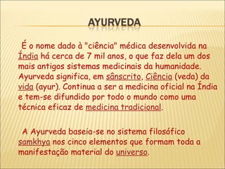 É o nome dado à "ciência" médica desenvolvida na  Índia  há cerca de 7 mil anos, o que faz dela um dos mais antigos sistemas medicinais da humanidade. Ayurveda significa, em  sânscrito ,  Ciência  (veda) da  vida  (ayur). Continua a ser a medicina oficial na Índia e tem-se difundido por todo o mundo como uma técnica eficaz de  medicina tradicional .   A Ayurveda baseia-se no sistema filosófico  samkhya  nos cinco elementos que formam toda a manifestação material do  universo . 