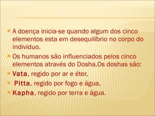 A doença inicia-se quando algum dos cinco elementos esta em desequilíbrio no corpo do individuo.  Os humanos são influenciados pelos cinco elementos através do Dosha.Os doshas são: Vata , regido por ar e éter, Pitta , regido por fogo e água,  Kapha , regido por terra e água .  