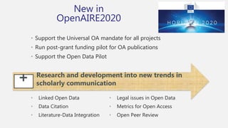 • Support the Universal OA mandate for all projects
• Run post-grant funding pilot for OA publications
• Support the Open Data Pilot
+ Research and development into new trends in
scholarly communication
• Linked Open Data
• Data Citation
• Literature-Data Integration
• Legal issues in Open Data
• Metrics for Open Access
• Open Peer Review
New in
OpenAIRE2020
 