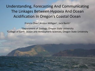 Understanding, Forecasting And Communicating
  The Linkages Between Hypoxia And Ocean
   Acidification In Oregon's Coastal Ocean
                Francis Chan1,Kristen Milligan1, Jack Barth2
             1Department   of Zoology, Oregon State University
2College of Earth, Ocean and Atmospheric Sciences, Oregon State University
 