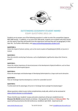 www.schools-discover.co.uk Tel: 01737 214 214 Email: study@discover-the-world.co.uk
OUTSTANDING GEOGRAPHY STUDENT AWARD
ESSAY QUESTIONS 2013-14
Students are to answer one of the following questions in order to enter the competition (approx.
800-1000 words). In addition, in no more than 200 words, students are to explain why they should
win the award, how they will benefit from the experience and how they will use geography in their
later life. For further information, visit www.outstanding-geography-student.com.
QUESTION 1:
Assess the impact of volcanic activity, such as the recent eruption of Eyjafjallajokull (2010), on tourism in
Iceland.
QUESTION 2:
Does the scientific monitoring of volcanoes, such as Eyjafjallajokull, significantly reduce their threat to
people?
QUESTION 3:
Assess the relative importance of natural processes in the development of glacial landforms, such as those
associated with Solheimajokull glacier.
QUESTION 4:
Assess the advantages and disadvantages of developing Solheimajokull as a large-scale tourist attraction.
QUESTION 5:
How can Hardanger fjord be developed as a centre for sustainable tourism?
QUESTION 6:
To what extent do the advantages of tourism in Hardanger fjord outweigh the disadvantages?
Above questions relate to your online complimentary study aids, which can be accessed at
www.schools-discover.co.uk/studyaids.
Please shortlist your students’ essays and send a maximum of two per establishment to
Discover the World (contact details are below). Closing date for entries is 1 February 2014. The
award will be presented at the GA Conference, Guildford, April 2014. Good luck to all!
 