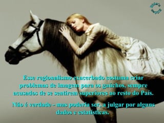 Esse regionalismo exacerbado costuma criar problemas de imagem para os gaúchos, sempre acusados de se sentirem superiores ao resto do País. Não é verdade - mas poderia ser, a julgar por alguns dados e estatísticas.  