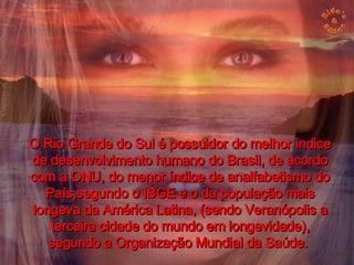 O Rio Grande do Sul é possuidor do melhor índice de desenvolvimento humano do Brasil, de acordo com a ONU, do menor índice de analfabetismo do País,segundo o IBGE e o da população mais longeva da América Latina, (sendo Veranópolis a terceira cidade do mundo em longevidade), segundo a Organização Mundial da Saúde.  