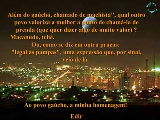 Além do gaúcho, chamado de machista", qual outro povo valoriza a mulher a ponto de chamá-la de prenda (que quer dizer algo de muito valor) ? Macanudo, tchê.  Ou, como se diz em outra praças:  "legal às pampas", uma expressão que, por sinal, veio de lá.  Ao povo gaúcho, a minha homenagem!   Edir 