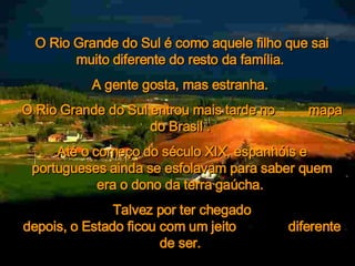     O Rio Grande do Sul é como aquele filho que sai muito diferente do resto da família.  A gente gosta, mas estranha.  O Rio Grande do Sul entrou mais tarde no  mapa do Brasil .  Até o começo do século XIX, espanhóis e portugueses ainda se esfolavam para saber quem era o dono da terra gaúcha.  Talvez por ter chegado depois, o Estado ficou com um jeito  diferente de ser.   
