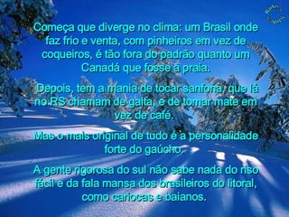 Começa que diverge no clima: um Brasil onde faz frio e venta, com pinheiros em vez de coqueiros, é tão fora do padrão quanto um Canadá que fosse à praia. Depois, tem a mania de tocar sanfona, que lá no RS chamam de gaita, e de tomar mate em vez de café.  Mas o mais original de tudo é a personalidade forte do gaúcho.  A gente rigorosa do sul não sabe nada do riso fácil e da fala mansa dos brasileiros do litoral, como cariocas e baianos.  