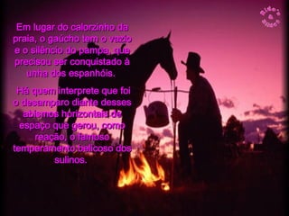 Em lugar do calorzinho da praia, o gaúcho tem o vazio e o silêncio do pampa, que precisou ser conquistado à unha dos espanhóis.  Há quem interprete que foi o desamparo diante desses abismos horizontais de espaço que gerou, como reação, o famoso temperamento belicoso dos sulinos.   