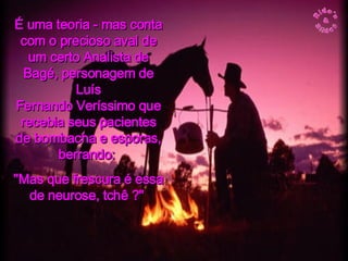É uma teoria - mas conta com o precioso aval de um certo Analista de Bagé, personagem de Luís Fernando Veríssimo que recebia seus pacientes de bombacha e esporas, berrando:  "Mas que frescura é essa de neurose, tchê ?"  