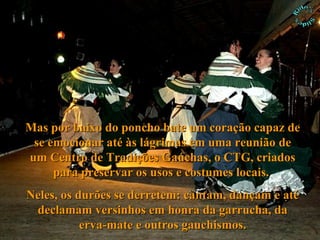 Mas por baixo do poncho bate um coração capaz de se emocionar até às lágrimas em uma reunião de um Centro de Tradições Gaúchas, o CTG, criados para preservar os usos e costumes locais.  Neles, os durões se derretem: cantam, dançam e até declamam versinhos em honra da garrucha, da erva-mate e outros gauchismos. 