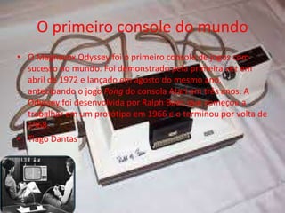 O primeiro console do mundo
• O Magnavox Odyssey foi o primeiro console de jogos com
sucesso no mundo. Foi demonstrado pela primeira vez em
abril de 1972 e lançado em agosto do mesmo ano,
antecipando o jogo Pong do consola Atari em três anos. A
Odyssey foi desenvolvida por Ralph Baer, que começou a
trabalhar em um protótipo em 1966 e o terminou por volta de
1968.
• Tiago Dantas
 