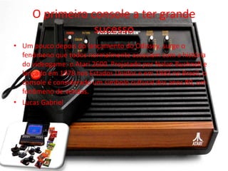 O primeiro console a ter grande
sucesso
• Um pouco depois do lançamento do Odissey, surge o
fenômeno que todos normalmente associam com a história
do videogame: o Atari 2600. Projetado por Nolan Bushnell e
lançado em 1978 nos Estados Unidos e em 1983 no Brasil, o
console é considerado um símbolo cultural dos anos 80, um
fenômeno de vendas.
• Lucas Gabriel
 
