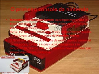 O primeiro console da nintendo
• Nintendo Entertainment System, ou simplesmente NES (no
Brasil apelidado como Nintendinho), é um console lançado
pela Nintendo na América do
Norte, Europa, Ásia, Austrália e Brasil. Originalmente lançado
no Japão em 1983 com o nome de Nintendo Family .
• O NES/Famicom foi o videogame de maior sucesso comercial
na sua época, ajudou a indústria de videogames a se
recuperar da crise de 1983 e estabeleceu novos padrões que
seriam seguidos pela indústria.
 