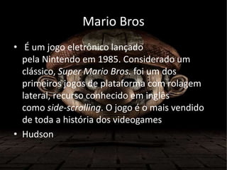 Mario Bros
• É um jogo eletrônico lançado
pela Nintendo em 1985. Considerado um
clássico, Super Mario Bros. foi um dos
primeiros jogos de plataforma com rolagem
lateral, recurso conhecido em inglês
como side-scrolling. O jogo é o mais vendido
de toda a história dos videogames
• Hudson
 