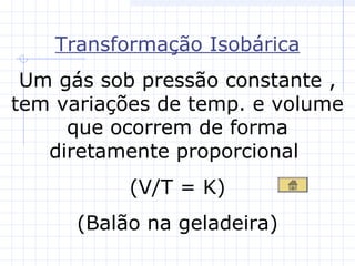 Transformação Isobárica
Um gás sob pressão constante ,
tem variações de temp. e volume
que ocorrem de forma
diretamente proporcional
(V/T = K)
(Balão na geladeira)
 
