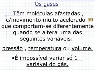 Os gases
Têm moléculas afastadas ,
c/movimento muito acelerado
que comportam-se diferentemente
quando se altera uma das
seguintes variáveis:
pressão , temperatura ou volume.
•É impossível variar só 1
variável do gás.
 