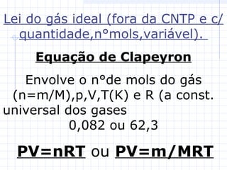 Lei do gás ideal (fora da CNTP e c/
quantidade,n°mols,variável).
Equação de Clapeyron
Envolve o n°de mols do gás
(n=m/M),p,V,T(K) e R (a const.
universal dos gases
0,082 ou 62,3
PV=nRT ou PV=m/MRT
 