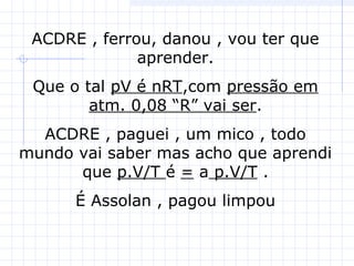 ACDRE , ferrou, danou , vou ter que
aprender.
Que o tal pV é nRT,com pressão em
atm. 0,08 “R” vai ser.
ACDRE , paguei , um mico , todo
mundo vai saber mas acho que aprendi
que p.V/T é = a p.V/T .
É Assolan , pagou limpou
 