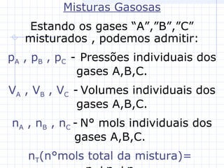 Misturas Gasosas
Estando os gases “A”,”B”,”C”
misturados , podemos admitir:
pA , pB , pC - Pressões individuais dos
gases A,B,C.
VA , VB , VC - Volumes individuais dos
gases A,B,C.
nA , nB , nC - N° mols individuais dos
gases A,B,C.
nT(n°mols total da mistura)=
 
