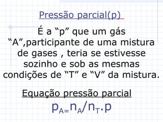 Pressão parcial(p)
É a “p” que um gás
“A”,participante de uma mistura
de gases , teria se estivesse
sozinho e sob as mesmas
condições de “T” e “V” da mistura.
Equação pressão parcial
pA=nA/nT.p
 