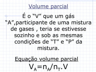 Volume parcial
É o “V” que um gás
“A”,participante de uma mistura
de gases , teria se estivesse
sozinho e sob as mesmas
condições de “T” e “P” da
mistura.
Equação volume parcial
VA=nA/nT.V
 