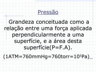 Pressão
Grandeza conceituada como a
relação entre uma força aplicada
perpendicularmente a uma
superfície, e a área desta
superfície(P=F.A).
(1ATM=760mmHg=760torr=105
Pa)
 