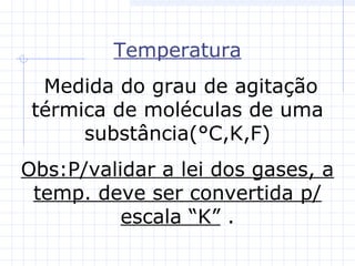 Temperatura
Medida do grau de agitação
térmica de moléculas de uma
substância(°C,K,F)
Obs:P/validar a lei dos gases, a
temp. deve ser convertida p/
escala “K” .
 