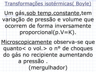 Transformações isotérmicas( Boyle)
Um gás,sob temp.constante,tem
variação de pressão e volume que
ocorrem de forma inversamente
proporcional(p.V=K).
Microscopicamente observa-se que
quanto< o vol.> o n° de choques
do gás no recipiente aumentando
a pressão .
(mergulhador)
 