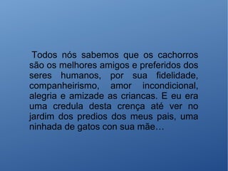Todos nós sabemos que os cachorros
são os melhores amigos e preferidos dos
seres humanos, por sua fidelidade,
companheirismo, amor incondicional,
alegria e amizade as criancas. E eu era
uma credula desta crença até ver no
jardim dos predios dos meus pais, uma
ninhada de gatos con sua mãe…
 