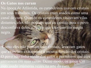 Os Gatos nos curam   Na época de Atlântida, os curandeiros usavam cristais em seus trabalhos. Os cristais eram usados como uma canal de cura. Quando os curandeiros visitavam vilas distantes, eles não podiam usar os cristais pois o povo desconfiava deles achando que eles usavam magia negra. Como eles não podiam usar cristais, levavam gatos que exerciam exatamente a mesma função dos cristais. O povo não tinha medo dos gatos e permitiam que eles entrassem em suas casas. Desse modo, os gatos têm sido usado inúmeras vezes na arte da cura.   