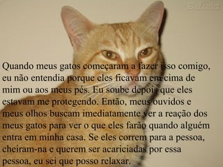 Quando meus gatos começaram a fazer isso comigo,
eu não entendia porque eles ficavam em cima de
mim ou aos meus pés. Eu soube depois que eles
estavam me protegendo. Então, meus ouvidos e
meus olhos buscam imediatamente ver a reação dos
meus gatos para ver o que eles farão quando alguém
entra em minha casa. Se eles correm para a pessoa,
cheiram-na e querem ser acariciadas por essa
pessoa, eu sei que posso relaxar.
 