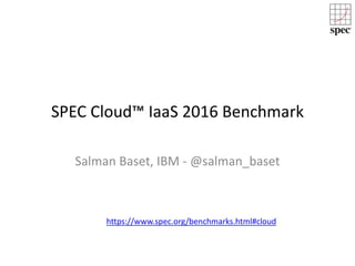 SPEC Cloud™ IaaS 2016 Benchmark
Salman Baset, IBM - @salman_baset
https://www.spec.org/benchmarks.html#cloud
 