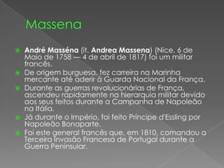 MassenaAndré Masséna (it. AndreaMassena) (Nice, 6 de Maio de 1758 — 4 de abril de 1817) foi um militar francês.De origem burguesa, fez carreira na Marinha mercante até aderir à Guarda Nacional da França.Durante as guerras revolucionárias de França, ascendeu rapidamente na hierarquia militar devido aos seus feitos durante a Campanha de Napoleão na Itália.Já durante o Império, foi feito Príncipe d'Essling por Napoleão Bonaparte.Foi este general francês que, em 1810, comandou a Terceira Invasão Francesa de Portugal durante a Guerra Peninsular.