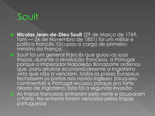 SoultNicolas Jean-de-DieuSoult (29 de Março de 1769, Tarn — 26 de Novembro de 1851) foi um militar e político francês. Ocupou o cargo de primeiro-ministro da França.Soult foi um general francês que guiou as suas tropas, durante a revolução francesa, a Portugal porque o Imperador Napoleão Bonaparte ordenou que, para arruinar economicamente a Inglaterra visto que não a venciam, todos os países Europeus fechassem os portos aos navios ingleses (bloqueio continental) e Portugal recusou porque era forte aliado de Inglaterra. Esta foi a segunda invasãoAs tropas francesas entraram pelo norte e ocuparam o Porto. No entanto foram vencidos pelas tropas portuguesas