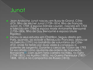 JunotJean-Andoche Junot nasceu em Bussy-le-Grand, Côte-d'Or, filho de Michel Junot (1739–1814, filho de François Junot, m. 1759, e esposa EdméeLaurain, nascida em 1703 e falecida em 1784) e esposa MarieAntoinetteBienaymé (1735–1806, filha de GuyBienaymé e esposa UrsuleRigoley).Iniciou os seus estudos em Châtillon. Seguiu direito em Paris, quando, ao eclodir a Revolução Francesa, alistou-se no Exército (1791) no batalhão de voluntários da Côte-d'Or, onde foi ferido por duas vezes e conseguiu a patente de sargento. Durante o cerco de Toulon de 1793 foi escolhido como ajudante-de-ordens de Napoleão Bonaparte[1], com quem faria carreira na Itália, no Egito (1798-1801), na Áustria (1805), na Guerra Peninsular (1807-1808, 1810) e na Campanha da Rússia (1813).