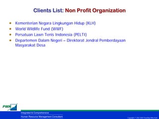 Clients List: Non Profit Organization

Kementerian Negara Lingkungan Hidup (KLH)
World Wildlife Fund (WWF)
Persatuan Lawn Tenis Indonesia (PELTI)
Departemen Dalam Negeri – Direktorat Jendral Pemberdayaan
Masyarakat Desa




  Integrated & Comprehensive
  Human Resource Management Consultant                      Copyrights © 2002-2005 Parardhya Mitra Karti
 