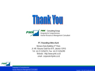 PMK Consulting Group
                                       Integrated & Comprehensive
                                       Human Resources Management Consultant



                                      PT. Parardhya Mitra Karti
                                    Menara Duta Building 3rd Floor,
                             Jl. HR. Rasuna Said Kav B-9, Jakarta 12910
                              Tel : 62-21-5256372, Fax : 62-21-5256390
                                     Website : http://www.pmk.co.id
                                     email : corporate@pmk.co.id




Integrated & Comprehensive
Human Resource Management Consultant                                           Copyrights © 2002-2005 Parardhya Mitra Karti
 