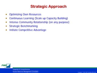 Strategic Approach
Optimizing Own Resources
Continuous Learning (Scale up Capacity Building)
Intense Community Relationship (on any purpose)
Strategic Benchmarking
Initiate Competitive Advantage




  Integrated & Comprehensive
  Human Resource Management Consultant              Copyrights © 2002-2005 Parardhya Mitra Karti
 