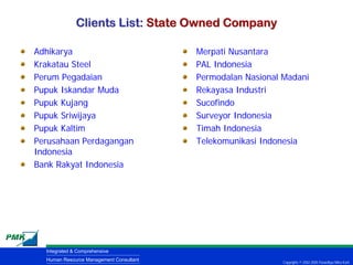 Clients List: State Owned Company

Adhikarya                                Merpati Nusantara
Krakatau Steel                           PAL Indonesia
Perum Pegadaian                          Permodalan Nasional Madani
Pupuk Iskandar Muda                      Rekayasa Industri
Pupuk Kujang                             Sucofindo
Pupuk Sriwijaya                          Surveyor Indonesia
Pupuk Kaltim                             Timah Indonesia
Perusahaan Perdagangan                   Telekomunikasi Indonesia
Indonesia
Bank Rakyat Indonesia




  Integrated & Comprehensive
  Human Resource Management Consultant                       Copyrights © 2002-2005 Parardhya Mitra Karti
 