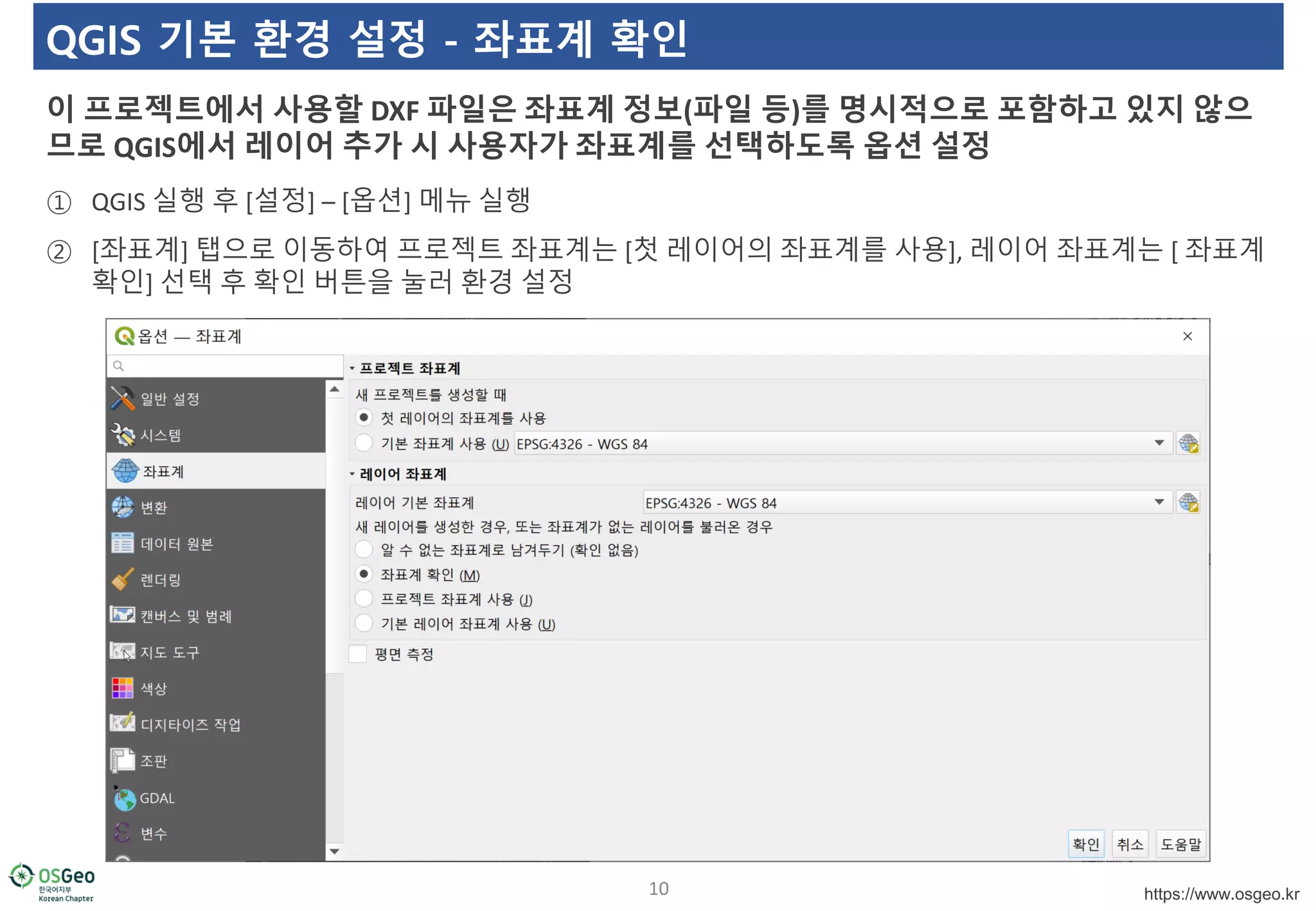 https://www.osgeo.kr
QGIS 기본 환경 설정 - 좌표계 확인
① QGIS 실행 후 [설정] – [옵션] 메뉴 실행
② [좌표계] 탭으로 이동하여 프로젝트 좌표계는 [첫 레이어의 좌표계를 사용], 레이어 좌표계는 [ 좌표계
확인] 선택 후 확인 버튼을 눌러 환경 설정
이 프로젝트에서 사용할 DXF 파일은 좌표계 정보(파일 등)를 명시적으로 포함하고 있지 않으
므로 QGIS에서 레이어 추가 시 사용자가 좌표계를 선택하도록 옵션 설정
10
 