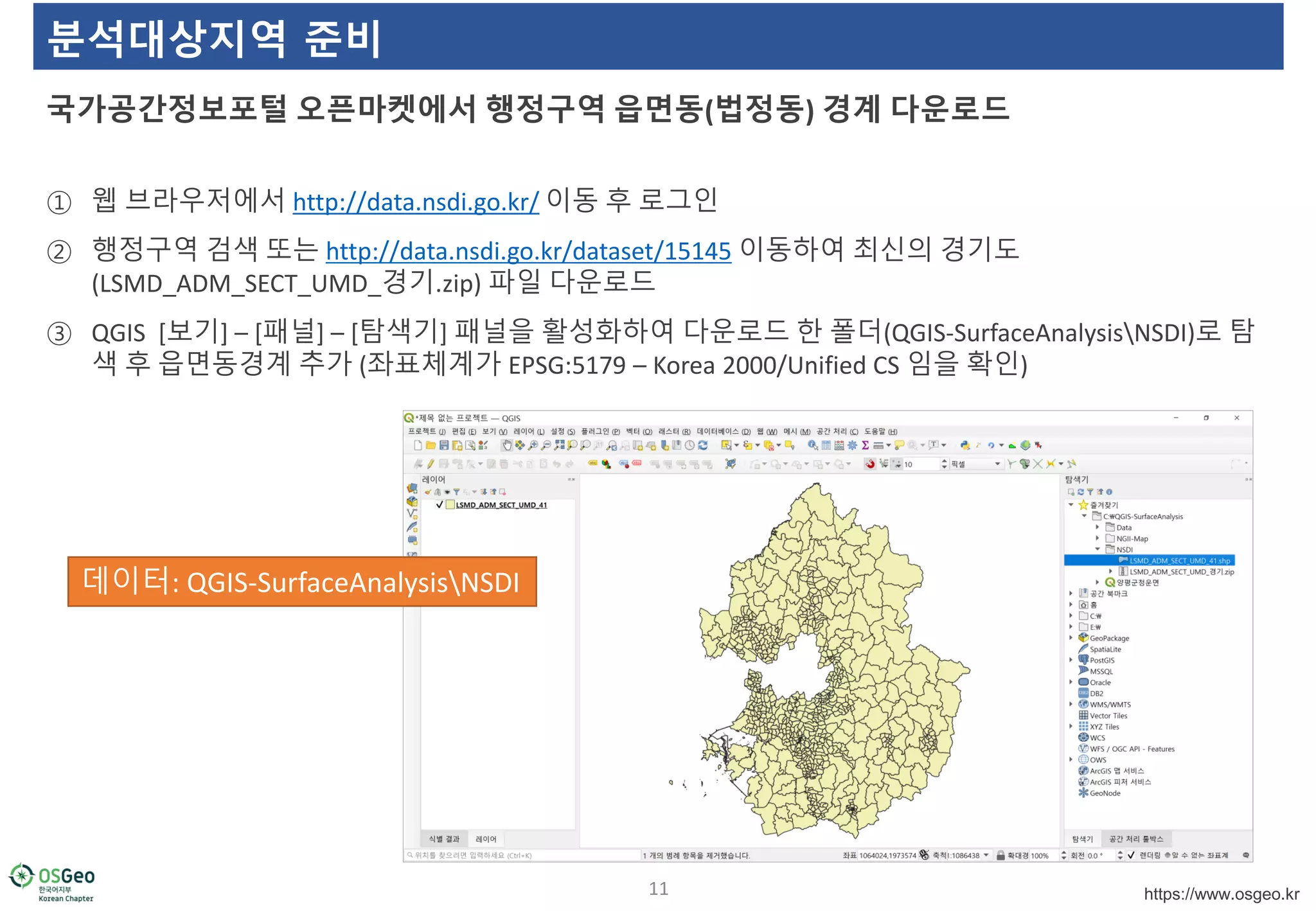 https://www.osgeo.kr
분석대상지역 준비
① 웹 브라우저에서 http://data.nsdi.go.kr/ 이동 후 로그인
② 행정구역 검색 또는 http://data.nsdi.go.kr/dataset/15145 이동하여 최신의 경기도
(LSMD_ADM_SECT_UMD_경기.zip) 파일 다운로드
③ QGIS [보기] – [패널] – [탐색기] 패널을 활성화하여 다운로드 한 폴더(QGIS-SurfaceAnalysisNSDI)로 탐
색 후 읍면동경계 추가 (좌표체계가 EPSG:5179 – Korea 2000/Unified CS 임을 확인)
국가공간정보포털 오픈마켓에서 행정구역 읍면동(법정동) 경계 다운로드
11
데이터: QGIS-SurfaceAnalysisNSDI
 