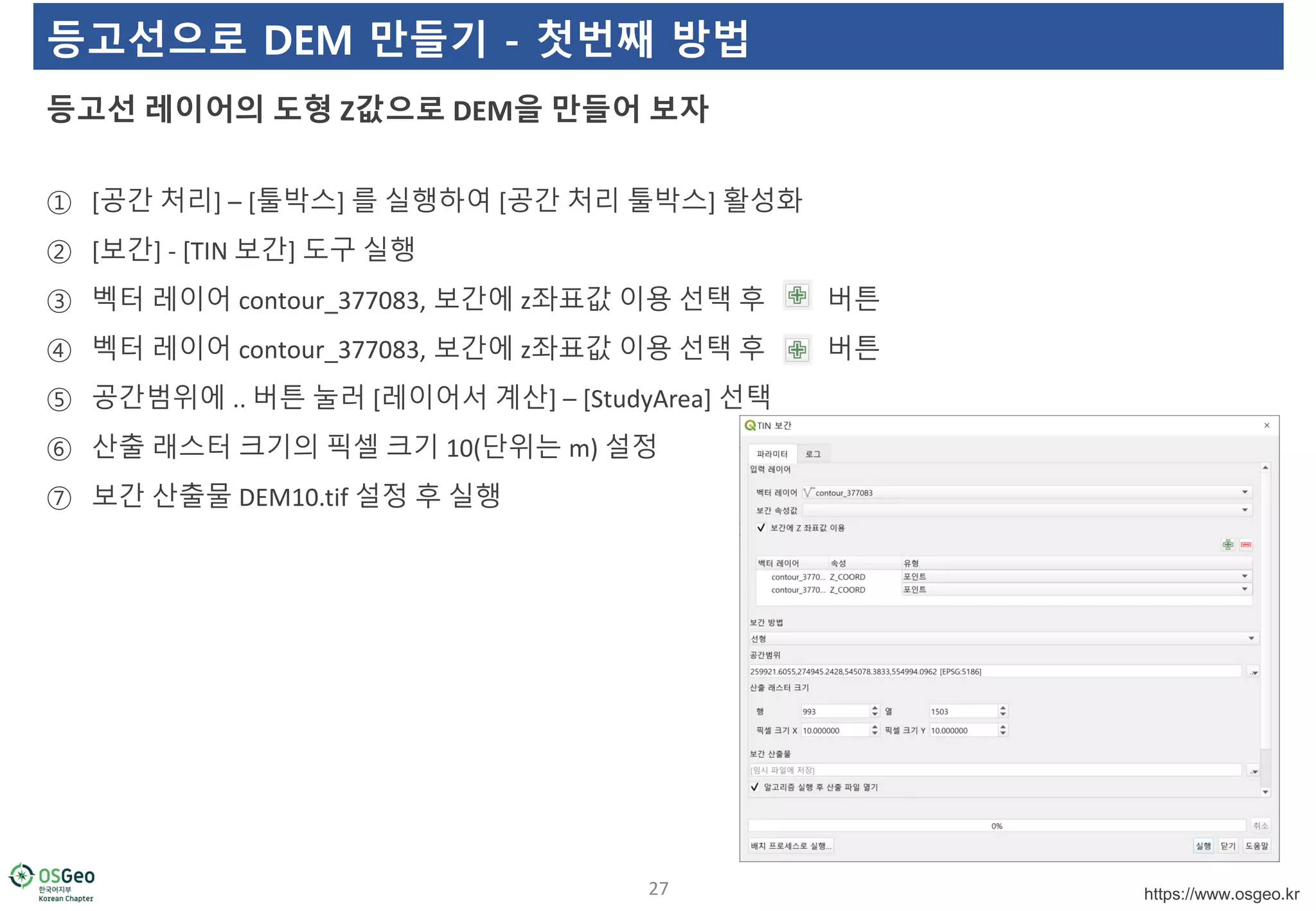 https://www.osgeo.kr
등고선으로 DEM 만들기 - 첫번째 방법
① [공간 처리] – [툴박스] 를 실행하여 [공간 처리 툴박스] 활성화
② [보간] - [TIN 보간] 도구 실행
③ 벡터 레이어 contour_377083, 보간에 z좌표값 이용 선택 후 버튼
④ 벡터 레이어 contour_377083, 보간에 z좌표값 이용 선택 후 버튼
⑤ 공간범위에 .. 버튼 눌러 [레이어서 계산] – [StudyArea] 선택
⑥ 산출 래스터 크기의 픽셀 크기 10(단위는 m) 설정
⑦ 보간 산출물 DEM10.tif 설정 후 실행
등고선 레이어의 도형 Z값으로 DEM을 만들어 보자
27
 