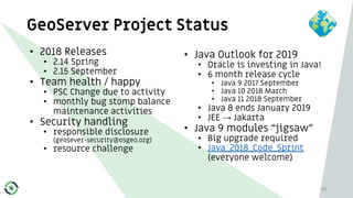 GeoServer Project Status
• 2018 Releases
• 2.14 Spring
• 2.15 September
• Team health / happy
• PSC Change due to activity
• monthly bug stomp balance
maintenance activities
• Security handling
• responsible disclosure
(geosever-security@osgeo.org)
• resource challenge
40
• Java Outlook for 2019
• Oracle is investing in Java!
• 6 month release cycle
• Java 9 2017 September
• Java 10 2018 March
• Java 11 2018 September
• Java 8 ends January 2019
• JEE → Jakarta
• Java 9 modules “jigsaw”
• Big upgrade required
• Java_2018_Code_Sprint
(everyone welcome)
 