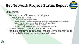 GeoNetwork Project Status Report
45
Challenges:
• Stable but small team of developers
• Maintenance is hard
• Lots of non-...