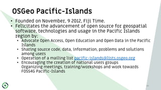 OSGeo Pacific-Islands
• Founded on November, 9 2012, Fiji Time.
• Felicitates the advancement of open source for geospatia...