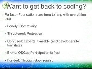 Want to get back to coding? 
• Perfect - Foundations are here to help with everything 
else 
• Lonely: Community 
• Threatened: Protection 
• Confused: Experts available (and developers to 
translate) 
• Broke: OSGeo Participation is free 
• Funded: Through Sponsorship 
 