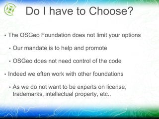 Do I have to Choose? 
• The OSGeo Foundation does not limit your options 
• Our mandate is to help and promote 
• OSGeo does not need control of the code 
• Indeed we often work with other foundations 
• As we do not want to be experts on license, 
trademarks, intellectual property, etc.. 
 