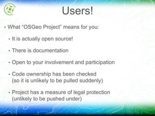 Users! 
• What “OSGeo Project” means for you: 
• It is actually open source! 
• There is documentation 
• Open to your involvement and participation 
• Code ownership has been checked 
(so it is unlikely to be pulled suddenly) 
• Project has a measure of legal protection 
(unlikely to be pushed under) 
 