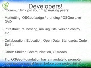Developers! 
• “Community” - join your map making peers! 
• Marketting: OSGeo badge / branding / OSGeo Live 
DVD 
• Infrastructure: hosting, mailing lists, version control, 
etc.. 
• Collaboration: Education, Open Data, Standards, Code 
Sprint 
• Other: Shelter, Communication, Outreach 
• Tip: OSGeo Foundation has a mandate to promote 
open source spatial (even before your project joins) 
 